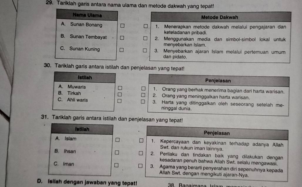 Tariklah garis antara nama ulama dan metode dakwah yang tepat!
Nama Ulama Metode Dakwah
A. Sunan Bonang 1. Menerapkan metode dakwah melalui pengajaran dan
keteladanan pribadi.
B. Sunan Tembayat 2. Menggunakan media dan simbol-simbol lokal untuk
menyebarkan Islam.
C. Sunan Kuning 3. Menyebarkan ajaran Islam melalui pertemuan umum
dan pidato.
30. Tariklah garis antara istilah dan penjelasan yang tepat!
Istilah Penjelasan
A. Muwaris 1. Orang yang berhak menerima bagian dari harta warisan.
B. Tirkah 2. Orang yang meninggalkan harta warisan.
C. Ahli waris 3. Harta yang ditinggalkan oleh seseorang setelah me-
ninggal dunia.
31. Tariklah garis antara istilah dan penjelasan yang tepat!
Istilah Penjelasan
A. islam 1. Kepercayaan dan keyakinan terhadap adanya Allah
Swt. dan rukun iman lainnya.
B. Ihsan 2. Perilaku dan tindakan baik yang dilakukan dengan
kesadaran penuh bahwa Allah Swt. selalu mengawasi.
C. Iman 3. Agama yang berarti penyerahan diri sepenuhnya kepada
Allah Swt. dengan mengikuti ajaran-Nya.
D. Isilah dengan jawaban yang tepat!