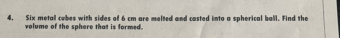 Six metal cubes with sides of 6 cm are melted and casted into a spherical ball. Find the 
volume of the sphere that is formed.