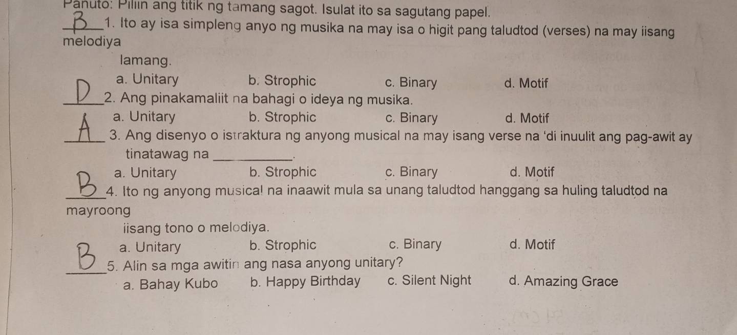 Panuto: Pillin ang titik ng tamang sagot. Isulat ito sa sagutang papel.
_1. Ito ay isa simpleng anyo ng musika na may isa o higit pang taludtod (verses) na may iisang
melodiya
lamang.
a. Unitary b. Strophic c. Binary d. Motif
_2. Ang pinakamaliit na bahagi o ideya ng musika.
a. Unitary b. Strophic c. Binary d. Motif
_3. Ang disenyo o istraktura ng anyong musical na may isang verse na ‘di inuulit ang pag-awit ay
tinatawag na_
a. Unitary b. Strophic c. Binary d. Motif
_4. Ito ng anyong musica! na inaawit mula sa unang taludtod hanggang sa huling taludtod na
mayroong
iisang tono o melodiya.
a. Unitary b. Strophic c. Binary d. Motif
_
5. Alin sa mga awitin ang nasa anyong unitary?
a. Bahay Kubo b. Happy Birthday c. Silent Night d. Amazing Grace