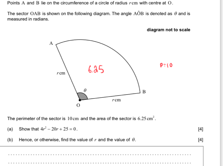 Points A and B lie on the circumference of a circle of radius £cm with centre at O. 
The sector OAB is shown on the following diagram. The angle Ahat OB is denoted as θ and is 
measured in radians. 
diagram not to scale 
The perimeter of the sector is 10cm and the area of the sector is 6.25cm^2. 
(a) Show that 4r^2-20r+25=0. [4] 
(b) Hence, or otherwise, find the value of r and the value of θ. [4] 
_ 
_ 
_