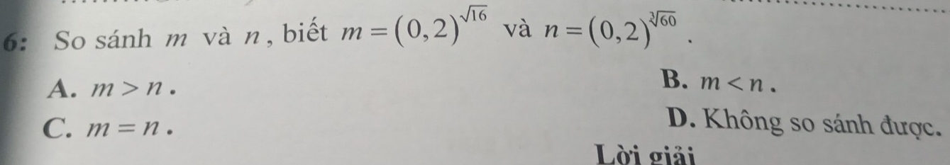 6: So sánh m và n , biết m=(0,2)^sqrt(16) và n=(0,2)^sqrt[3](60).
B.
A. m>n. m .
C. m=n.
D. Không so sánh được.
Lời giải