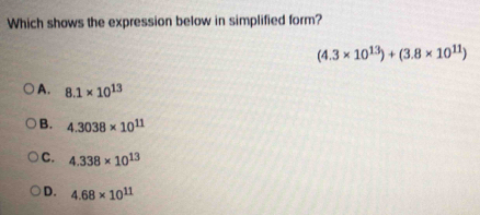 Which shows the expression below in simplified form?
(4.3* 10^(13))+(3.8* 10^(11))
A. 8.1* 10^(13)
B. 4.3038* 10^(11)
C. 4.338* 10^(13)
D. 4.68* 10^(11)