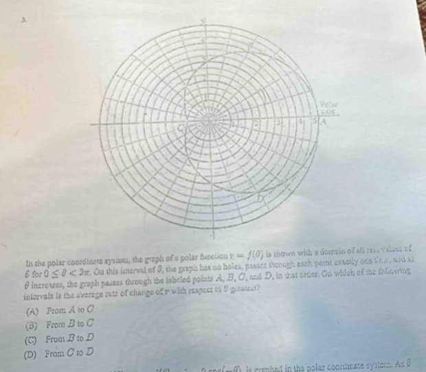In the polar coordinets systm, the graph of a polar function r=f(0) is shown with a domein f all rea. valses of
6 for 0≤ θ <2π r. On this interval of 9, the graph has no holes, passes through each point exactly one tine, and an
θ increases, the graph passes through the labeled points A, B, C, and D, in that order. On which of the following
intervals is the average rate of change of r with respect to 9 greatect?
(A) From A to C
(B) From B to C
(C) From B to D
(D) From C to D
is craphed in the polar coordmate systom. As 0