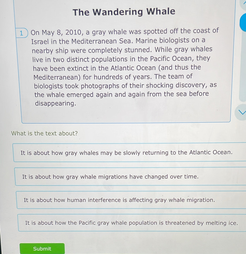 The Wandering Whale
1) On May 8, 2010, a gray whale was spotted off the coast of
Israel in the Mediterranean Sea. Marine biologists on a
nearby ship were completely stunned. While gray whales
live in two distinct populations in the Pacific Ocean, they
have been extinct in the Atlantic Ocean (and thus the
Mediterranean) for hundreds of years. The team of
biologists took photographs of their shocking discovery, as
the whale emerged again and again from the sea before
disappearing.
What is the text about?
It is about how gray whales may be slowly returning to the Atlantic Ocean.
It is about how gray whale migrations have changed over time.
It is about how human interference is affecting gray whale migration.
It is about how the Pacific gray whale population is threatened by melting ice.
Submit