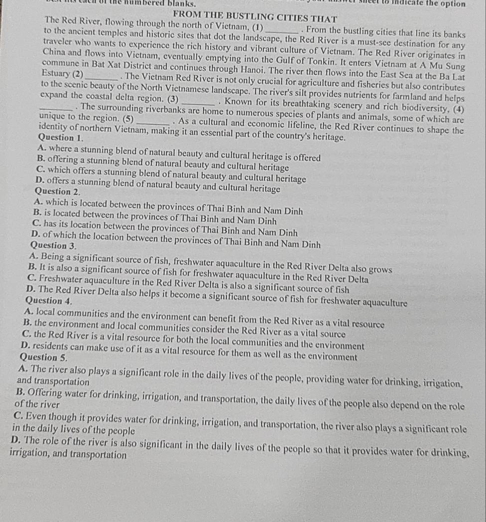 eaen of the numbered blanks. wer sheet to indicate the option 
FROM THE BUSTLING CITIES THAT
The Red River, flowing through the north of Vietnam, (1) . From the bustling cities that line its banks
to the ancient temples and historic sites that dot the landscape, the Red River is a must-see destination for any
traveler who wants to experience the rich history and vibrant culture of Vietnam. The Red River originates in
China and flows into Vietnam, eventually emptying into the Gulf of Tonkin. It enters Vietnam at A Mu Sung
commune in Bat Xat District and continues through Hanoi. The river then flows into the East Sea at the Ba Lat
Estuary (2)_ . The Vietnam Red River is not only crucial for agriculture and fisheries but also contributes
to the scenic beauty of the North Vietnamese landscape. The river's silt provides nutrients for farmland and helps
_expand the coastal delta region. (3) _. Known for its breathtaking scenery and rich biodiversity, (4)
. The surrounding riverbanks are home to numerous species of plants and animals, some of which are
unique to the region. (5)_ . As a cultural and economic lifeline, the Red River continues to shape the
identity of northern Vietnam, making it an essential part of the country's heritage.
Question 1.
A. where a stunning blend of natural beauty and cultural heritage is offered
B. offering a stunning blend of natural beauty and cultural heritage
C. which offers a stunning blend of natural beauty and cultural heritage
D. offers a stunning blend of natural beauty and cultural heritage
Question 2.
A. which is located between the provinces of Thai Binh and Nam Dinh
B. is located between the provinces of Thai Binh and Nam Dinh
C. has its location between the provinces of Thai Binh and Nam Dinh
D. of which the location between the provinces of Thai Binh and Nam Dinh
Question 3.
A. Being a significant source of fish, freshwater aquaculture in the Red River Delta also grows
B. It is also a significant source of fish for freshwater aquaculture in the Red River Delta
C. Freshwater aquaculture in the Red River Delta is also a significant source of fish
D. The Red River Delta also helps it become a significant source of fish for freshwater aquaculture
Question 4.
A. local communities and the environment can benefit from the Red River as a vital resource
B. the environment and local communities consider the Red River as a vital source
C. the Red River is a vital resource for both the local communities and the environment
D. residents can make use of it as a vital resource for them as well as the environment
Question 5.
A. The river also plays a significant role in the daily lives of the people, providing water for drinking, irrigation,
and transportation
B. Offering water for drinking, irrigation, and transportation, the daily lives of the people also depend on the role
of the river
C. Even though it provides water for drinking, irrigation, and transportation, the river also plays a significant role
in the daily lives of the people
D. The role of the river is also significant in the daily lives of the people so that it provides water for drinking,
irrigation, and transportation