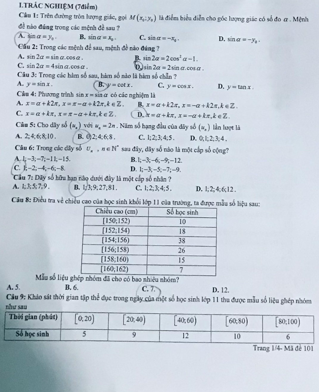 TRÁC NGHIỆM (7điểm)
Câu 1: Trên đường tròn lượng giác, gọi M(x_0;y_0) là điểm biểu diễn cho góc lượng giác có số đo α. Mệnh
đề nào đúng trong các mệnh đề sau ?
A. sin alpha =y_0. B. sin alpha =x_0. C. sin alpha =-x_0. D. sin alpha =-y_0.
* Cầu 2: Trong các mệnh đề sau, mệnh đề nào đúng ?
A. sin 2alpha =sin alpha .cos alpha . B. sin 2alpha =2cos^2alpha -1.
C. sin 2alpha =4sin alpha .cos alpha . D. sin 2alpha =2sin alpha .cos alpha .
Câu 3: Trong các hàm số sau, hàm số nào là hàm số chẵn ?
A. y=sin x. B. y=cot x. C. y=cos x. D. y=tan x.
Câu 4: Phương trình sin x=sin alpha có các nghiệm là
A. x=alpha +k2π ,x=π -alpha +k2π ,k∈ Z. B. x=alpha +k2π ,x=-alpha +k2π ,k∈ Z.
C. x=alpha +kπ ,x=π -alpha +kπ ,k∈ Z. D. x=alpha +kπ ,x=-alpha +kπ ,k∈ Z.
Câu 5: Cho dãy số (u_n) với u_n=2n. Năm số hạng đầu của dãy số (u_n) lần lượt là
A. 2; 4; 6; 8;10 . B. 0) 2; 4; 6; 8 . C. l; 2; 3; 4; 5 . D. 0; l; 2; 3; 4 .
Câu 6: Trong các dãy số U_R,n∈ N^* sau đây, dãy số nào là một cấp số cộng?
A. l;-3;-7;-1l;-15. B. l;-3;-6;-9;-12.
C. 1;-2;-4;-6;-8. D. 1;-3;-5; -7; -9.
Cầu 7: Dãy số hữu hạn nào dưới đây là một cấp số nhân ?
A. 1; 3; 5; 7; 9 . B. 1;3;9;27;81. C. 1; 2; 3; 4; 5 . D. 1; 2; 4; 6; 12 .
Câu 8: Điều tra về chiều cao của học sinh khối lớp 11 của trường, ta được mẫu số liệu sau:
Mẫu số liệu  cho có bao nhiêu nhóm?
A. 5. B. 6. C. 7. D. 12.
Cầu 9: Khảo sát thời gian tập thể đục trong ngày của một số học sinh lớp 11 thu được mẫu số liệu ghép nhóm
như sau
Trang 1/4- Mã đề 101