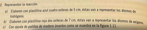 Representen la reacción. 
a) Elaboren con plastilina azul cuatro esferas de 5 cm; éstas van a representar los átomos de 
hidrógeno. 
b) Elaboren con plastilina roja dos esferas de 7 cm, éstas van a representar los átomos de oxígeno. 
c) Con ayuda de palillos de madera únanlos como se muestra en la figura 1.11.