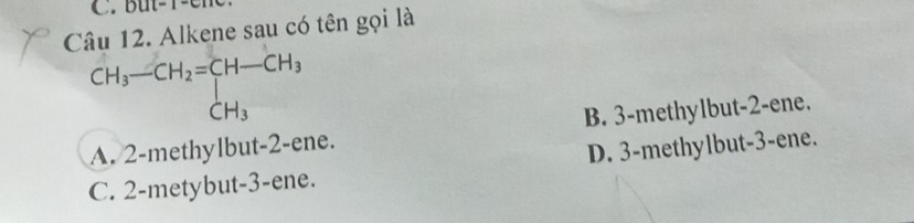 But -1 - c m 
Câu 12. Alkene sau có tên gọi là
CH_3-CH_2=[H-CH_3 CH_3
A. 2 -methylbut -2 -ene. B. 3 -methylbut -2 -ene.
D. 3 -methylbut -3 -ene.
C. 2 -metybut -3 -ene.