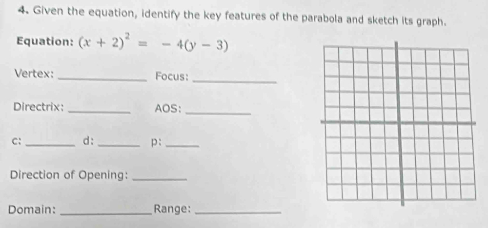 Given the equation, identify the key features of the parabola and sketch its graph. 
Equation: (x+2)^2=-4(y-3)
Vertex: _Focus:_ 
Directrix: _AOS:_ 
C:_ 
d:_ 
p:_ 
Direction of Opening:_ 
Domain: _Range:_