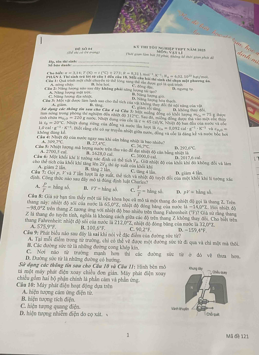 ề Số 04
Kỷ thI tốt nghiệp thPt năm 2025
Môn: vàt lí
(Để thị có 04 trang) Thời gian làm bài 50 phút, không kể thời gian phát đề
Họ, tên thí sinh:_
Số báo danh:_
Cho biết: π =3,14;T(K)=t(^circ C)+273;R=8,31J.mol^(-1).K^(-1);N_A=6,02.10^(23)
PHẢN I. Thí sinh trã lời từ câu 1 đến cầu 18. Mỗi câu hội thí sinh chỉ chọn một phương án. hat/mol
Cầu 1: Quá trình một chất chuyển từ thể lông sang thể rấn được gọi là quá trình
A. nóng chảy. B. hóa hơi.
C. đông đặc. D. ngưng tụ.
Câu 2: Năng lượng nào sau đây không phải năng lượng tái tạo? B. Năng lượng gió.
A. Năng lượng mặt trời.
C. Năng lượng địa nhiệt.
D. Năng lượng hóa thạch.
Cầu 3: Một vật được làm lạnh sao cho thể tích của vật không thay đổi thì nội năng của vật
A. giảm. B. tăng,
C. giảm rồi tăng.
Sử dụng các thông tin sau cho Câu 4 và Câu  5: Một miếng đồng có khối lượng D. không thay đổi.
9
m_Cu=75
làm nóng trong phòng thí nghiệm đến nhiệt độ 312°C. C. Sau đó, miếng đồng được thà vào một cốc thủy g được
tnh chứa mị H_2O=220 g nước. Nhiệt dung của cốc là c=45 cal/K. Nhiệt độ ban đầu của nước và cốc
là t_0=20°C.. Nhiệt dung riêng của đồng và nước lần lượt là c_Cu=0,092cal· g^(-1)· K^(-1) và c_H_2O=
1,C cal· g^(-1)· K^(-1). Biết rằng chỉ có sự truyền nhiệt giữa nước, đồng và cốc là đáng kể và nước bốc hơi
không đáng kể.
Câu 4: Nhiệt độ của nước ngay sau khi cân bằng nhiệt là bao nhiêu?
A. 309,7°C. B. 27,4°C. C. 36,7°C. D. 292,6°C.
Câu 5: Nhiệt lượng mà lượng nước trên thu vào để đạt nhiệt độ cân bằng nhiệt là
A. 2700,5 cal. B. 1628,0 cal. C. 3000,0 cal. D. 2017,6 cal.
Câu 6: Một khối khí lí tưởng xác định có thể tích V_0. Giữ nhiệt độ của khối khí đó không đổi và làm
cho thể tích của khối khí tăng lên 2V thì áp suất của khối khí
A. giảm 2 lần. B. tăng 2 lần. C. tăng 4 lần. D. giảm 4 lần,
Câu 7: Gọi p, V và T lần lượt là áp suất, thể tích và nhiệt độ tuyệt đối của một khối khí lí tưởng xác
định. Công thức nào sau đây mô tả đúng định luật Charles?
A.  p/T = hằng số. B. VT=hingshat o. C.  V/T =hiangsdot o. D. pV= hangshat o
Câu 8: Giả sử bạn tìm thấy một tài liệu khoa học cũ mô tả một thang do nhiệt độ gọi là thang Z. Trên
thang này: nhiệt độ sôi của nước là 65,0°Z , nhiệt độ đóng băng của nước là -14,0°Z Hỏi nhiệt độ
-98,0°Z trên thang Z tương ứng với nhiệt độ bao nhiêu trên thang Fahrenheit (^circ F) ? Giả sử rằng thang
Z là thang đo tuyến tính, nghĩa là khoảng cách giữa các độ trên thang Z không thay đồi. Cho biết trên
thang Fahrenheit: nhiệt độ sôi của nước là 212,0°Z , nhiệt độ đóng băng của nước là 32,0°Z.
A. 575,9°F. B. 100,6°F. C. 90,2°F. D. -159,4°F.
Câu 9: Phát biểu nào sau đây là sai khi nói về đặc điểm của đường sức từ?
A. Tại mỗi điểm trong từ trường, chỉ có thể vẽ được một đường sức từ đi qua và chỉ một mà thôi.
B. Các đường sức từ là những đường cong khép kín.
C. Nơi nào từ trường mạnh hơn thì các đường sức từ ở đó vẽ thưa hơn.
D. Đường sức từ là những đường có hướng.
Sử dụng các thông tin sau cho Câu 10 và Câu 11: Hình bên mô
tả một máy phát điện xoay chiều đơn giản. Máy phát điện xoay
chiều gồm hai bộ phận chính là phần cảm và phần ứng.
Câu 10: Máy phát điện hoạt động dựa trên
A. hiện tượng cảm ứng điện từ.
B. hiện tượng tích điện.
C. hiện tượng quang điện. 
D. hiện tượng nhiễm điện do cọ xát. 
Mã đề 121