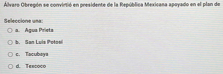 Álvaro Obregón se convirtió en presidente de la República Mexicana apoyado en el plan de
Seleccione una:
a. Agua Prieta
b. San Luis Potosí
c. Tacubaya
d. Texcoco