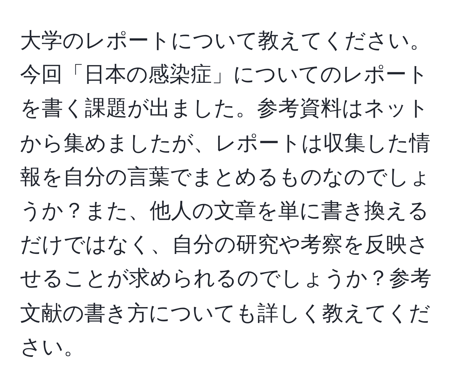 大学のレポートについて教えてください。今回「日本の感染症」についてのレポートを書く課題が出ました。参考資料はネットから集めましたが、レポートは収集した情報を自分の言葉でまとめるものなのでしょうか？また、他人の文章を単に書き換えるだけではなく、自分の研究や考察を反映させることが求められるのでしょうか？参考文献の書き方についても詳しく教えてください。