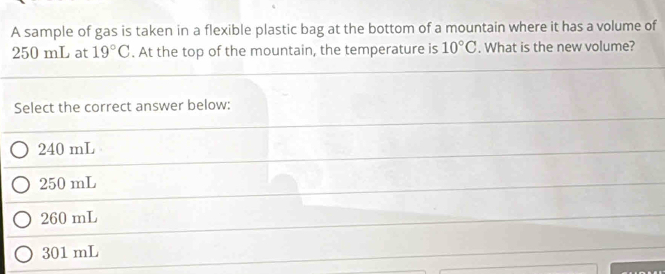 A sample of gas is taken in a flexible plastic bag at the bottom of a mountain where it has a volume of
250 mL at 19°C. At the top of the mountain, the temperature is 10°C. What is the new volume?
Select the correct answer below:
240 mL
250 mL
260 mL
301 mL