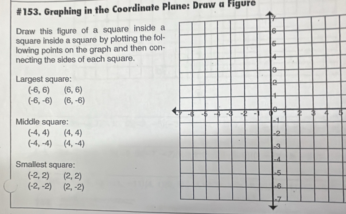 #153. Graphing in the Coordinate Plane: Draw a Figure 
Draw this figure of a square inside a 
square inside a square by plotting the fol- 
lowing points on the graph and then con- 
necting the sides of each square. 
Largest square:
(-6,6) □  (6,6)
(-6,-6) (6,-6)
5 
Middle square:
(-4,4)(4,4)
(-4,-4)(4,-4)
Smallest square:
(-2,2) (2,2)
(-2,-2) □  (2,-2)