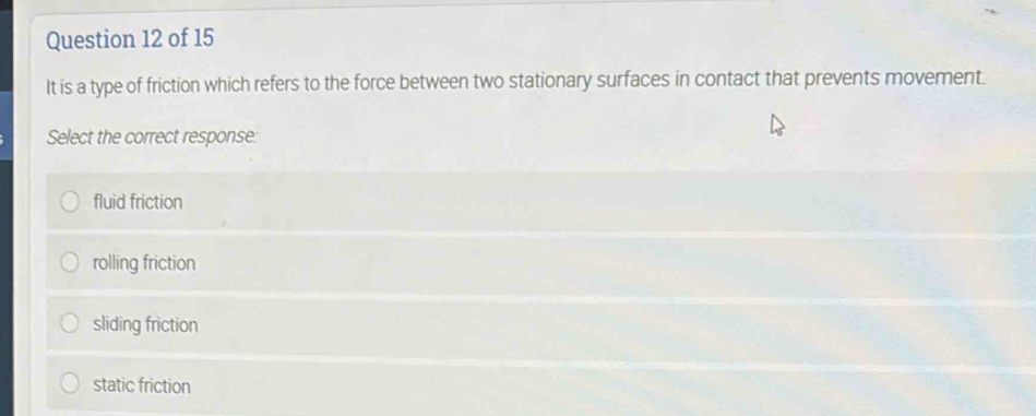 It is a type of friction which refers to the force between two stationary surfaces in contact that prevents movement.
Select the correct response:
fluid friction
rolling friction
sliding friction
static friction