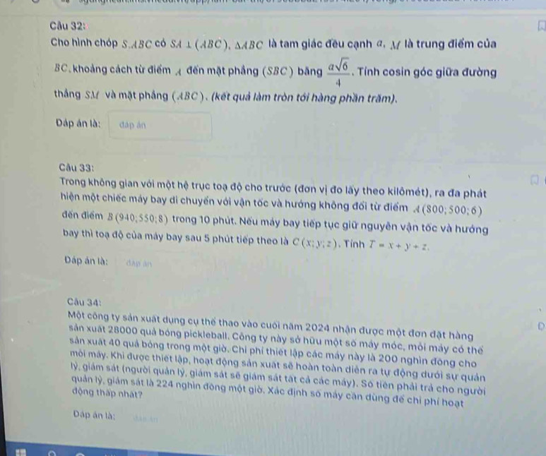 Cho hình chóp S.ABC có SA⊥ (ABC),△ ABC là tam giác đều cạnh đ, M là trung điểm của
BC. khoảng cách từ điểm  đến mặt phẳng (SBC) băng  asqrt(6)/4 . Tính cosin góc giữa đường
thắng SM và mặt phầng (ABC ). (kết quả làm tròn tới hàng phần trấm).
Dáp án là: dap án
Câu 33:
Trong không gian với một hệ trục toạ độ cho trước (đơn vị đo lấy theo kilômét), ra đa phát
hiện một chiếc máy bay di chuyển với vận tốc và hướng không đổi từ điểm A(800;500;6)
đến điểm B(940,550:8) trong 10 phút. Nếu máy bay tiếp tục giữ nguyên vận tốc và hướng
bay thì toạ độ của máy bay sau 5 phút tiếp theo là C(x:y:z). Tỉnh T=x+y+z.
Dáp án là: dàp àn
âu 34:
Một công ty sản xuất dụng cụ thế thao vào cuối năm 2024 nhận được một đơn đặt hàng
D
sản xuất 28000 quả bóng pickleball. Công ty này sở hữu một số máy móc, mỏi máy có thế
sản xuất 40 quả bóng trong một giờ. Chi phí thiết lập các máy này là 200 nghìn đông cho
môi máy. Khi được thiết lập, hoạt động sản xuất sẽ hoàn toàn diễn ra tự động dưới sự quản
lý, giám sát (người quản lý, giám sát sẽ giám sát tất cả các máy). Só tiên phải trả cho người
quản lý, giám sát là 224 nghìn đông một giờ. Xác định số máy cần dùng để chỉ phí hoạt
động thấp nhát?
Dáp án là: càn àn