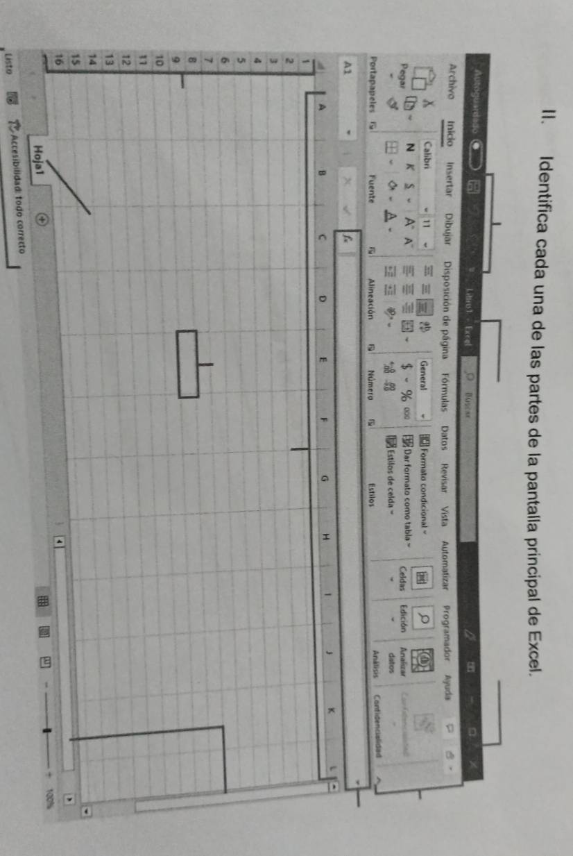 Identifica cada una de las partes de la pantalla principal de Excel. 
Autogu andado la Libro1 - Excel Buscae 
a 
。 
Archivo Inicio insertar Dibujar Disposición de página Fórmulas Datos Revisar Vista Automatizar Programador Ayuda 
Calibri w 11 - General Formato condicional = 
000 
Pegar N K S A° A` Dar formato como tabla = Celdas Edición Analizar Lau Extercisistiel 
Estilos de celda = datos 
Portapapeles G Fuente Alineación Número Estilos Análisis Contidencialidad 
A1
x f
A B C D E F G H ,  K
1
2
3
4
5
6
7
B
9
10
1
12
13
14
15
16
100%
Hoja1 
Accesibilidad: todo correcto 
Listo