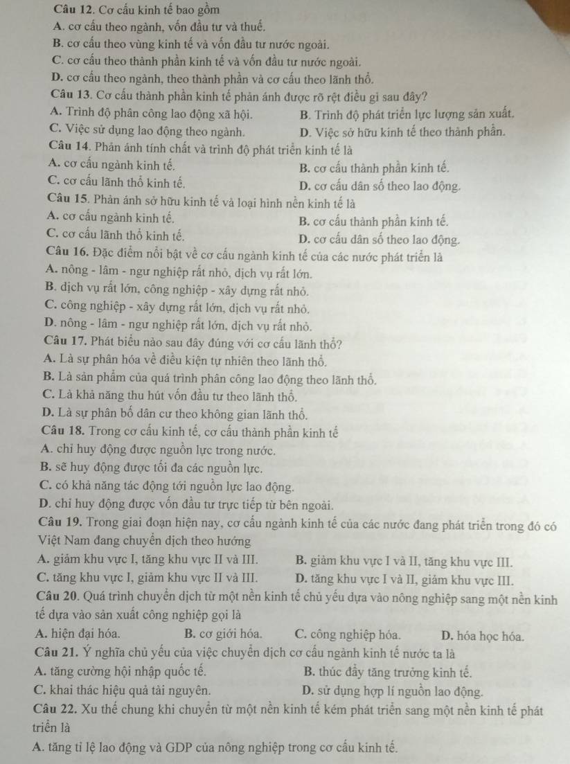 Cơ cấu kinh tế bao gồm
A. cơ cấu theo ngành, vốn đầu tư và thuế,
B. cơ cấu theo vùng kinh tế và vốn đầu tư nước ngoài.
C. cơ cấu theo thành phần kinh tế và vốn đầu tư nước ngoài.
D. cơ cấu theo ngành, theo thành phần và cơ cấu theo lãnh thổ.
Câu 13. Cơ cấu thành phần kinh tế phản ánh được rõ rệt điều gỉ sau đây?
A. Trình độ phân công lao động xã hội. B. Trinh độ phát triển lực lượng sản xuất.
C. Việc sử dụng lao động theo ngành. D. Việc sở hữu kinh tế theo thành phần.
Câu 14. Phản ánh tính chất và trình độ phát triển kinh tế là
A. cơ cấu ngành kinh tế. B. cơ cấu thành phần kinh tế.
C. cơ cấu lãnh thổ kinh tế. D. cơ cấu dân số theo lao động.
Câu 15. Phản ánh sở hữu kinh tế và loại hình nền kinh tế là
A. cơ cấu ngành kinh tế. B. cơ cấu thành phần kinh tế.
C. cơ cấu lãnh thổ kinh tế. D. cơ cấu dân số theo lao động.
Câu 16. Đặc điểm nổi bật về cơ cấu ngành kinh tế của các nước phát triển là
A. nông - lâm - ngư nghiệp rất nhỏ, dịch vụ rất lớn.
B. địch vụ rất lớn, công nghiệp - xây dựng rất nhỏ.
C. công nghiệp - xây dựng rất lớn, dịch vụ rất nhỏ.
D. nông - lâm - ngư nghiệp rất lớn, dịch vụ rất nhỏ.
Câu 17. Phát biểu nào sau đây đúng với cơ cấu lãnh thổ?
A. Là sự phân hóa về điều kiện tự nhiên theo lãnh thổ.
B. Là sản phẩm của quá trình phân công lao động theo lãnh thổ.
C. Là khả năng thu hút vốn đầu tư theo lãnh thổ.
D. Là sự phân bố dân cư theo không gian lãnh thổ.
Câu 18. Trong cơ cấu kinh tế, cơ cấu thành phần kinh tế
A. chỉ huy động được nguồn lực trong nước.
B. sẽ huy động được tối đa các nguồn lực.
C. có khả năng tác động tới nguồn lực lao động.
D. chỉ huy động được vốn đầu tư trực tiếp từ bên ngoài.
Câu 19. Trong giai đoạn hiện nay, cơ cấu ngành kinh tế của các nước đang phát triển trong đó có
Việt Nam đang chuyển dịch theo hướng
A. giảm khu vực I, tăng khu vực II và III. B. giảm khu vực I và II, tăng khu vực III.
C. tăng khu vực I, giảm khu vực II và III. D. tăng khu vực I và II, giảm khu vực III.
Câu 20. Quá trình chuyển dịch từ một nền kinh tế chủ yếu dựa vào nông nghiệp sang một nền kinh
tế đựa vào sản xuất công nghiệp gọi là
A. hiện đại hóa. B. cơ giới hóa. C. công nghiệp hóa. D. hóa học hóa.
Câu 21. Ý nghĩa chủ yếu của việc chuyển dịch cơ cấu ngành kinh tế nước ta là
A. tăng cường hội nhập quốc tế. B. thúc đầy tăng trưởng kinh tế.
C. khai thác hiệu quả tài nguyên. D. sử dụng hợp lí nguồn lao động.
Câu 22. Xu thế chung khi chuyền từ một nền kinh tế kém phát triển sang một nền kinh tế phát
triển là
A. tăng tỉ lệ lao động và GDP của nông nghiệp trong cơ cấu kinh tế.