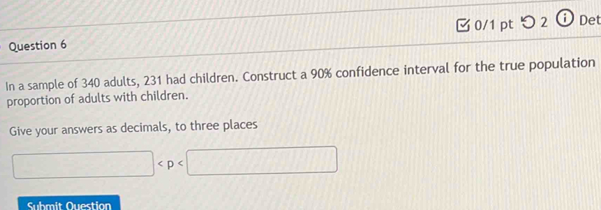 つ 2 ⓘ Det 
In a sample of 340 adults, 231 had children. Construct a 90% confidence interval for the true population 
proportion of adults with children. 
Give your answers as decimals, to three places
□
Submit Ouestion