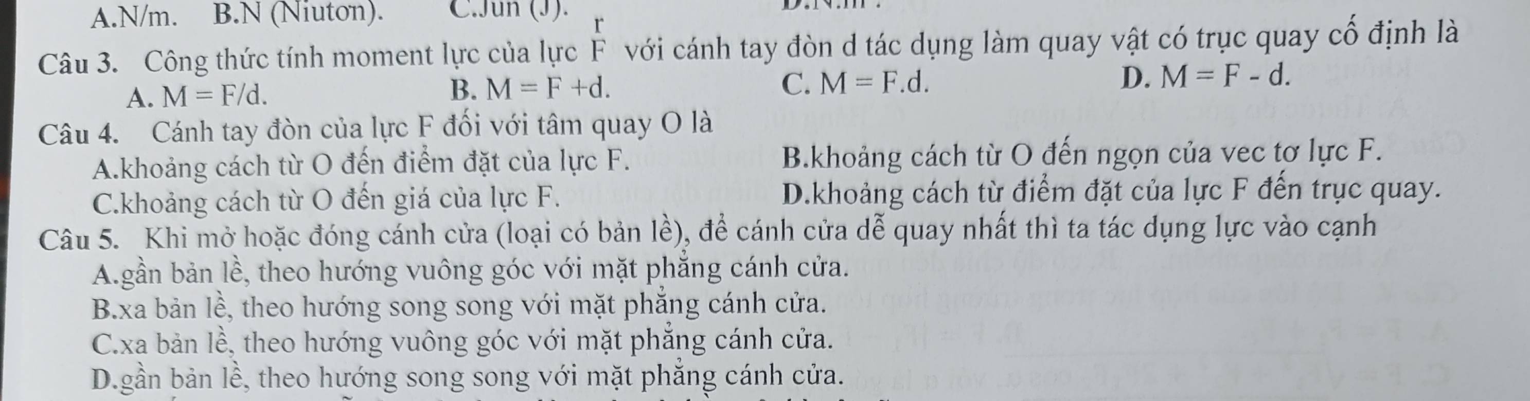 N/m. B.N (Niuton). C.Jun (J).
Câu 3. Công thức tính moment lực của lực F với cánh tay đòn d tác dụng làm quay vật có trục quay chat O định là
A. M=F/d.
B. M=F+d. C. M=F.d. D. M=F-d. 
Câu 4. Cánh tay đòn của lực F đối với tâm quay O là
A.khoảng cách từ O đến điểm đặt của lực F. B.khoảng cách từ O đến ngọn của vec tơ lực F.
C.khoảng cách từ O đến giá của lực F. D.khoảng cách từ điểm đặt của lực F đến trục quay.
Câu 5. Khi mở hoặc đóng cánh cửa (loại có bản lề), để cánh cửa dễ quay nhất thì ta tác dụng lực vào cạnh
A.gần bản lề, theo hướng vuông góc với mặt phẳng cánh cửa.
B.xa bản lề, theo hướng song song với mặt phẳng cánh cửa.
C.xa bản lề, theo hướng vuông góc với mặt phẳng cánh cửa.
D.gần bản lề, theo hướng song song với mặt phẳng cánh cửa.