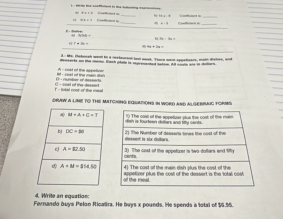 1.- Write the coefficient in the following expressions:
a) 8x+2 Coefficient is: _Coefficient is:_
b) 10z-8
_
c) 9k+1 Coefficient is:
d) x-3 Coefficient is:_
2.- Solve:
a) 3(3d)=
b) 3x-3x=
c) 7· 3c=
d) 4a+2a=
3.- Ms. Deborah went to a restaurant last week. There were appetizers, main dishes, and
desserts on the menu. Each plate is represented below. All costs are in dollars.
A - cost of the appetizer
M - cost of the main dish
D - number of desserts.
C - cost of the dessert
T - total cost of the meal
DRAW A LINE TO THE MATCHING EQUATIONS IN WORD AND ALGEBRAIC FORMS
 
4. Write an equation:
Fernando buys Pelon Ricatira. He buys x pounds. He spends a total of $6.95.