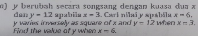 ɑ) y berubah secara songsang dengan kuasa dua x
dan y=12 apabila x=3. Cari nilai y apabila x=6.
y varies inversely as square of x and y=12 when xapprox 3. 
Find the value of y when x=6.