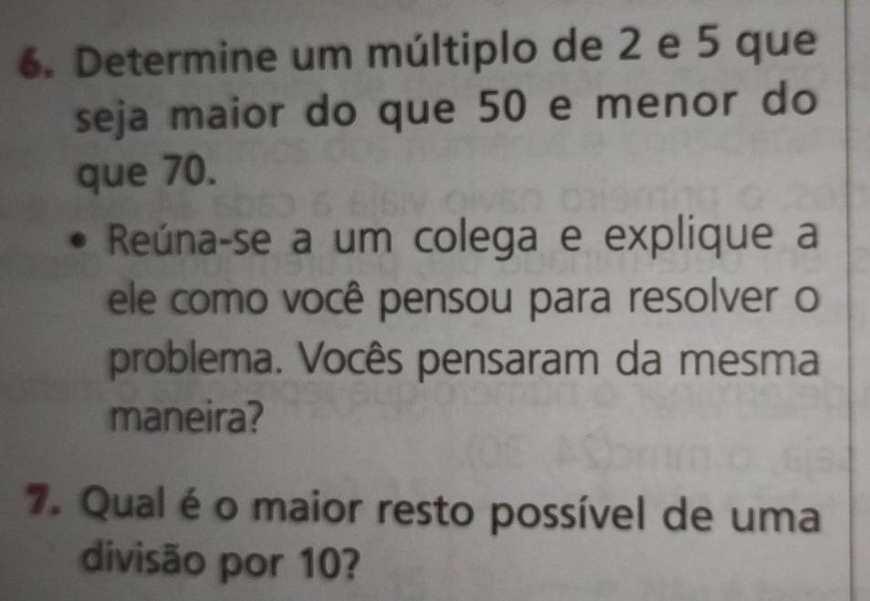 Determine um múltiplo de 2 e 5 que 
seja maior do que 50 e menor do 
que 70. 
Reúna-se a um colega e explique a 
ele como você pensou para resolver o 
problema. Vocês pensaram da mesma 
maneira? 
7. Qual é o maior resto possível de uma 
divisão por 10?