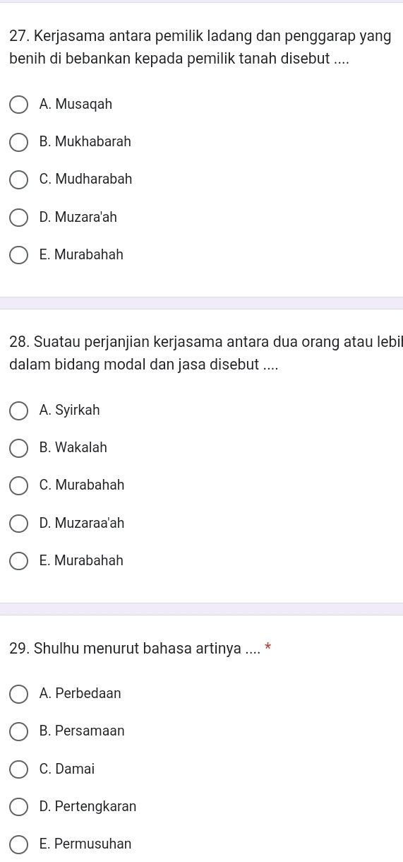 Kerjasama antara pemilik ladang dan penggarap yang
benih di bebankan kepada pemilik tanah disebut ....
A. Musaqah
B. Mukhabarah
C. Mudharabah
D. Muzara'ah
E. Murabahah
28. Suatau perjanjian kerjasama antara dua orang atau lebil
dalam bidang modal dan jasa disebut ....
A. Syirkah
B. Wakalah
C. Murabahah
D. Muzaraa'ah
E. Murabahah
29. Shulhu menurut bahasa artinya .... *
A. Perbedaan
B. Persamaan
C. Damai
D. Pertengkaran
E. Permusuhan