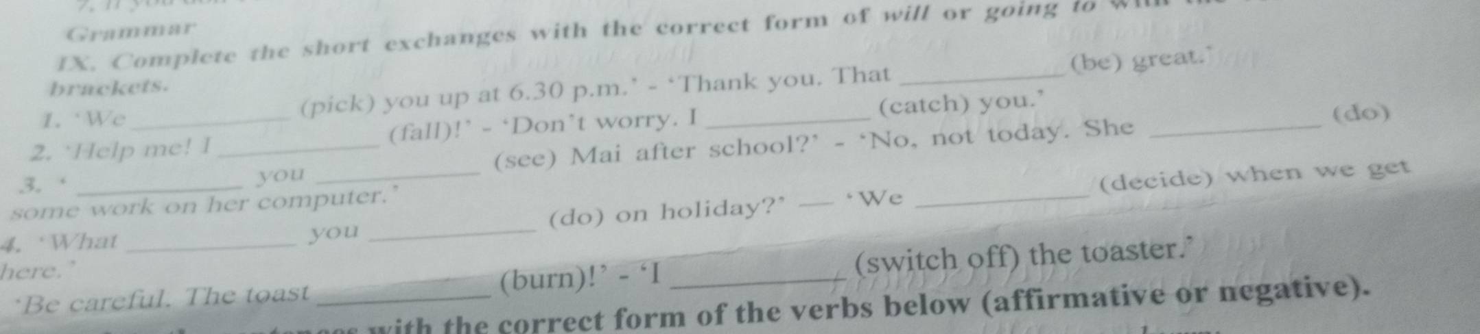 Grammar 
IX. Complete the short exchanges with the correct form of will or going to wll 
1. We (pick) you up at 6.30 p.m.’ - ‘Thank you. That _(be) great." 
brackets. 
2. `Help me! I (fall)!’ - ‘Don’t worry. I _(catch) you.’ 
(do) 
3. ‘ __you _(see) Mai after school?’ - ‘No, not today. She_ 
(do) on holiday?’ — ‘We _(decide) when we get 
some work on her computer.’ 
4, What _you_ 
here." 
*Be careful. The toast _(burn)!’ - ‘I _(switch off) the toaster." 
s with the correct form of the verbs below (affirmative or negative).