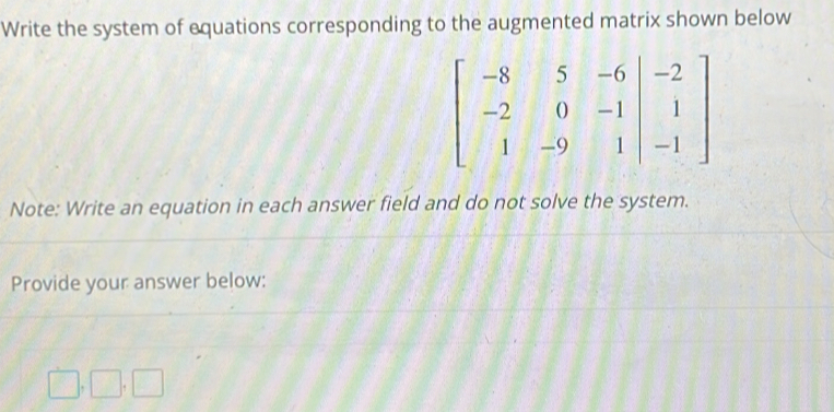 Write the system of equations corresponding to the augmented matrix shown below
beginbmatrix -8&5&-6&|-2 -2&0&-1&|&1 1&-9&1&|&-1endbmatrix
Note: Write an equation in each answer field and do not solve the system. 
Provide your answer below:
□ ,□ ,□