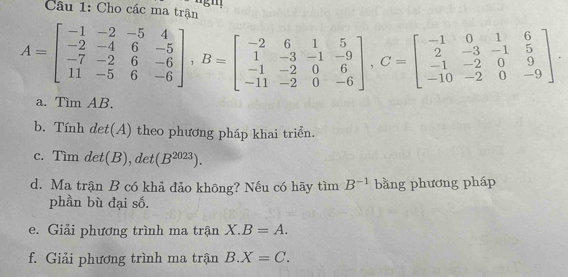 Cho các ma trận
A=beginbmatrix -1&-2&-5&4 -2&-4&6&-5 -7&-2&6&-6 11&-5&6&-6endbmatrix , B=beginbmatrix -2&6&1&5 1&-3&-1&-9 -1&-2&0&6 -11&-2&0&-6endbmatrix , C=beginbmatrix -1&0&1&6 2&-3&-1&5 -1&-2&0&9 -10&-2&0&-9endbmatrix. 
a. Tìm AB. 
b. Tính det(A) theo phương pháp khai triển. 
c. Tìm det(B), det (B^(2023)). 
d. Ma trận B có khả đảo không? Nếu có hãy tìm B^(-1) bằng phương pháp 
phần bù đại số. 
e. Giải phương trình ma trận X.B=A. 
f. Giải phương trình ma trận B. X=C.