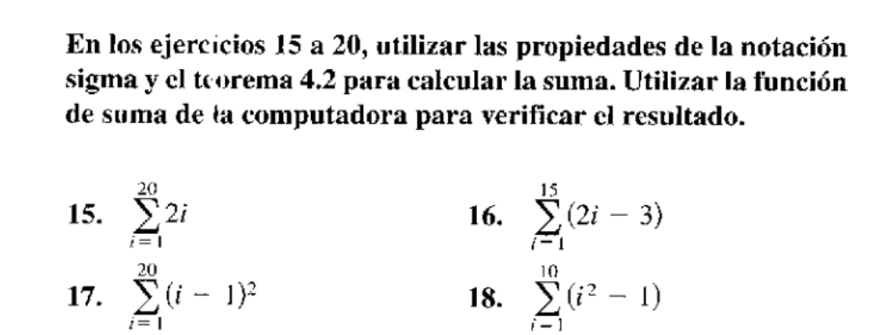 En los ejercicios 15 a 20, utilizar las propiedades de la notación 
sigma y el teorema 4.2 para calcular la suma. Utilizar la función 
de suma de ła computadora para verificar el resultado. 
15. sumlimits _(i=1)^(20)2i 16. sumlimits _(i-1)^(15)(2i-3)
17. sumlimits _(i=1)^(20)(i-1)^2 18. sumlimits _(i-1)^(10)(i^2-1)