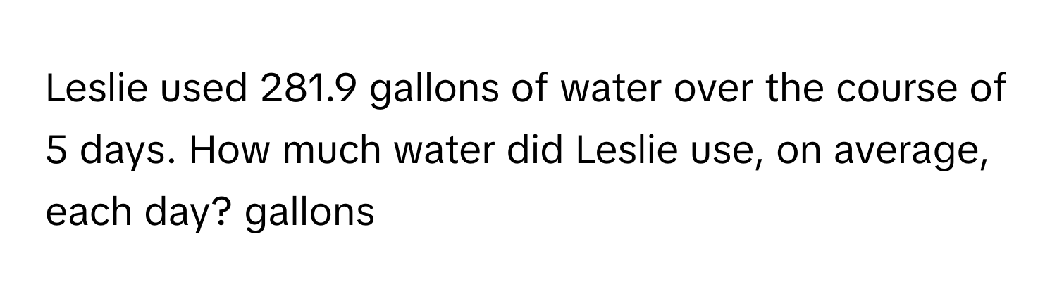 Leslie used 281.9 gallons of water over the course of 5 days. How much water did Leslie use, on average, each day? gallons