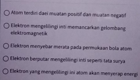 Atom terdiri daei muatan positif dan muatan negatif 
Elektron mengelilingi inti memancarkan gelombang 
elektromagnetik 
Elektron menyebar merata pada permukaan bola atom 
Elektron berputar mengelilingi inti seperti tata surya 
Elektron yang mengelilingi ini atom akan menyerap energi