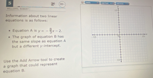 WILLIAMS, ROBERT 
Information about two linear 
equations is as follows: 
Equation A is y=- 8/3 x-2. 
The graph of equation B has 
the same slope as equation A 
but a different y-intercept. 
Use the Add Arrow tool to create 
a graph that could represent 
equation B.