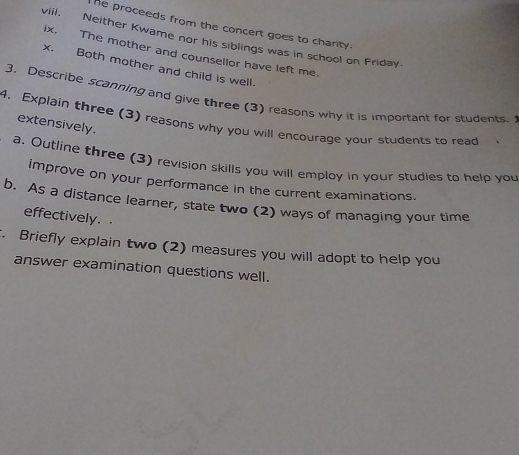 he proceeds from the concert goes to charity. 
vill. Neither Kwame nor his siblings was in school on Friday 
ix. The mother and counsellor have left me. 
x. Both mother and child is well. 
3, Describe scanning and give three (3) reasons why it is important for students. 
4. Explain three (3) reasons why you will encourage your students to read extensively. 
a, Outline three (3) revision skills you will employ in your studies to help you 
improve on your performance in the current examinations. 
b. As a distance learner, state two (2) ways of managing your time 
effectively. 
. Briefly explain two (2) measures you will adopt to help you 
answer examination questions well.