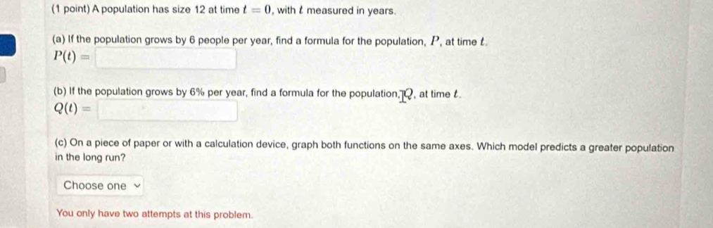 A population has size 12 at time t=0 , with measured in years. 
(a) If the population grows by 6 people per year, find a formula for the population, P, at time
P(t)=□
(b) If the population grows by 6% per year, find a formula for the population,, at time
Q(t)=□
(c) On a piece of paper or with a calculation device, graph both functions on the same axes. Which model predicts a greater population 
in the long run? 
Choose one 
You only have two attempts at this problem.