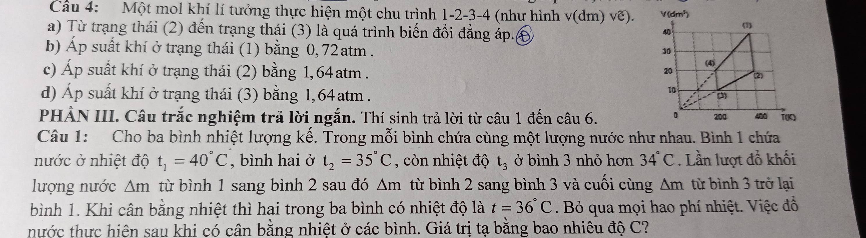 Một mol khí lí tưởng thực hiện một chu trình 1 -2 -3 -4 (như hình v (dm) vẽ). 
a) Từ trạng thái (2) đến trạng thái (3) là quá trình biến đổi đẳng áp.€ 
b) Áp suất khí ở trạng thái (1) bằng 0, 72 atm . 
c) Áp suất khí ở trạng thái (2) bằng 1,64 atm. 
d) Áp suất khí ở trạng thái (3) bằng 1,64 atm . 
PHẢN III. Câu trắc nghiệm trả lời ngắn. Thí sinh trả lời từ câu 1 đến câu 6. 
Câu 1: Cho ba bình nhiệt lượng kế. Trong mỗi bình chứa cùng một lượng nước như nhau. Bình 1 chứa 
nước ở nhiệt độ t_1=40°C , bình hai ở t_2=35°C , còn nhiệt độ t_3 ở bình 3 nhỏ hơn 34°C. Lần lượt đổ khối 
lượng nước △ m từ bình 1 sang bình 2 sau đó △ m từ bình 2 sang bình 3 và cuối cùng △ m từ bình 3 trở lại 
bình 1. Khi cân bằng nhiệt thì hai trong ba bình có nhiệt độ là t=36°C. Bỏ qua mọi hao phí nhiệt. Việc đồ 
thước thực hiện sau khi có cân bằng nhiệt ở các bình. Giá trị tạ bằng bao nhiêu độ C?