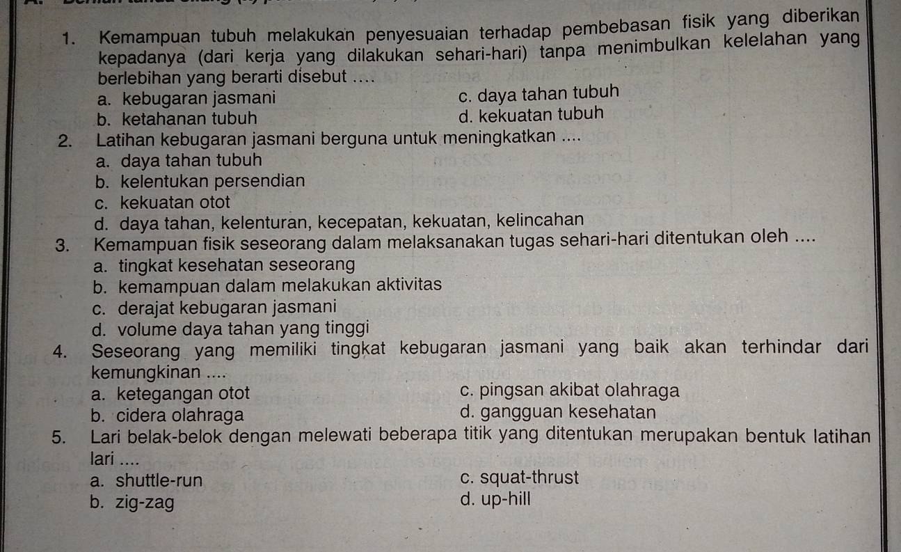 Kemampuan tubuh melakukan penyesuaian terhadap pembebasan fisik yang diberikan
kepadanya (dari kerja yang dilakukan sehari-hari) tanpa menimbulkan kelelahan yang
berlebihan yang berarti disebut ....
a. kebugaran jasmani
c. daya tahan tubuh
b. ketahanan tubuh d. kekuatan tubuh
2. Latihan kebugaran jasmani berguna untuk meningkatkan ....
a. daya tahan tubuh
b. kelentukan persendian
c. kekuatan otot
d. daya tahan, kelenturan, kecepatan, kekuatan, kelincahan
3. Kemampuan fisik seseorang dalam melaksanakan tugas sehari-hari ditentukan oleh ....
a. tingkat kesehatan seseorang
b. kemampuan dalam melakukan aktivitas
c. derajat kebugaran jasmani
d. volume daya tahan yang tinggi
4. Seseorang yang memiliki tingkat kebugaran jasmani yang baik akan terhindar dari
kemungkinan ....
a. ketegangan otot c. pingsan akibat olahraga
b. cidera olahraga d. gangguan kesehatan
5. Lari belak-belok dengan melewati beberapa titik yang ditentukan merupakan bentuk latihan
lari ....
a. shuttle-run c. squat-thrust
b. zig-zag d. up-hill