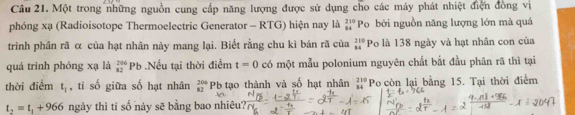 Một trong những nguồn cung cấp năng lượng được sử dụng cho các máy phát nhiệt điện đồng vị 
phóng xạ (Radioisotope Thermoelectric Generator - RTG) hiện nay là beginarrayr 210 84endarray Po bởi nguồn năng lượng lớn mà quá 
trinh phân rã α của hạt nhân này mang lại. Biết rằng chu kì bán rã của beginarrayr 210 84endarray Po là 138 ngày và hạt nhân con của 
quá trình phóng xạ là _(82)^(206)Pb Nếu tại thời điểm t=0 có một mẫu polonium nguyên chất bắt đầu phân rã thì tại 
thời điểm t_1 , tỉ số giữa số hạt nhân beginarrayr 204 82endarray Pb tạo thành và số hạt nhân beginarrayr 210 84endarray Po còn lại bằng 15. Tại thời điểm
t_2=t_1+966 ngày thì tỉ số này sẽ bằng bao nhiêu?