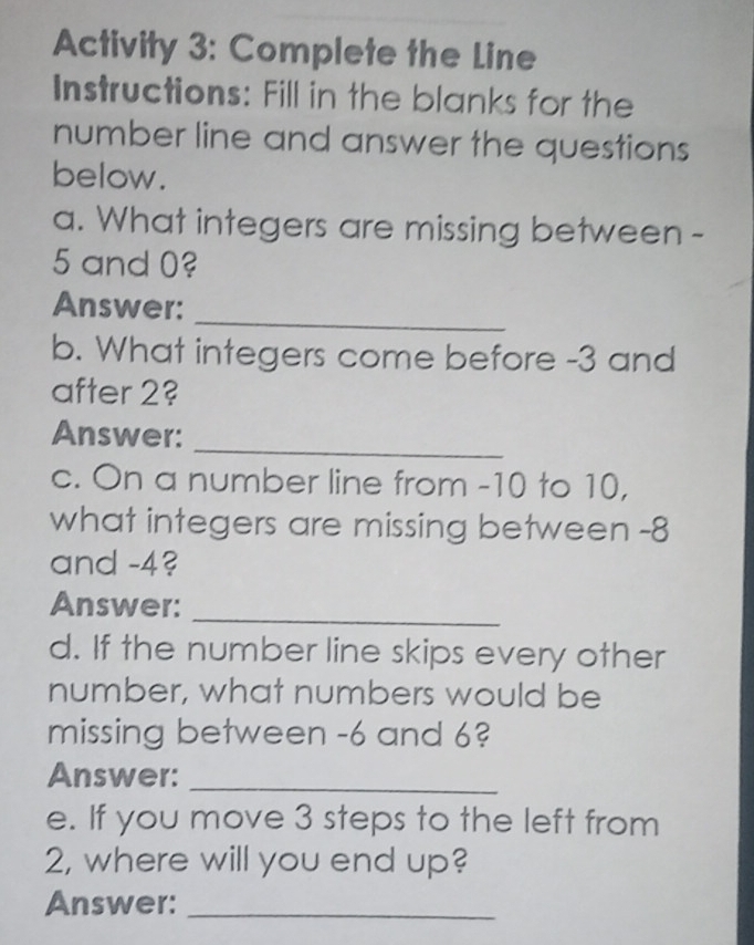 Activity 3: Complete the Line 
Instructions: Fill in the blanks for the 
number line and answer the questions 
below. 
a. What integers are missing between -
5 and 0? 
Answer:_ 
b. What integers come before -3 and 
after 2? 
Answer: 
_ 
c. On a number line from -10 to 10, 
what integers are missing between -8
and -4? 
Answer:_ 
d. If the number line skips every other 
number, what numbers would be 
missing between -6 and 6? 
Answer:_ 
e. If you move 3 steps to the left from
2, where will you end up? 
Answer:_