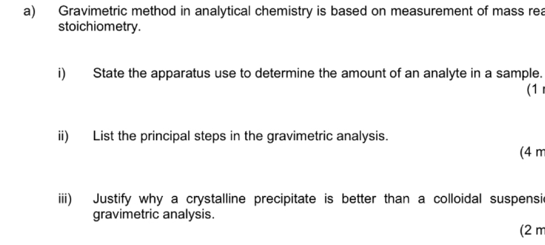 Gravimetric method in analytical chemistry is based on measurement of mass rea 
stoichiometry. 
i) State the apparatus use to determine the amount of an analyte in a sample. 
(1 
ii) List the principal steps in the gravimetric analysis. 
(4 m
iii) Justify why a crystalline precipitate is better than a colloidal suspensic 
gravimetric analysis. 
(2 m