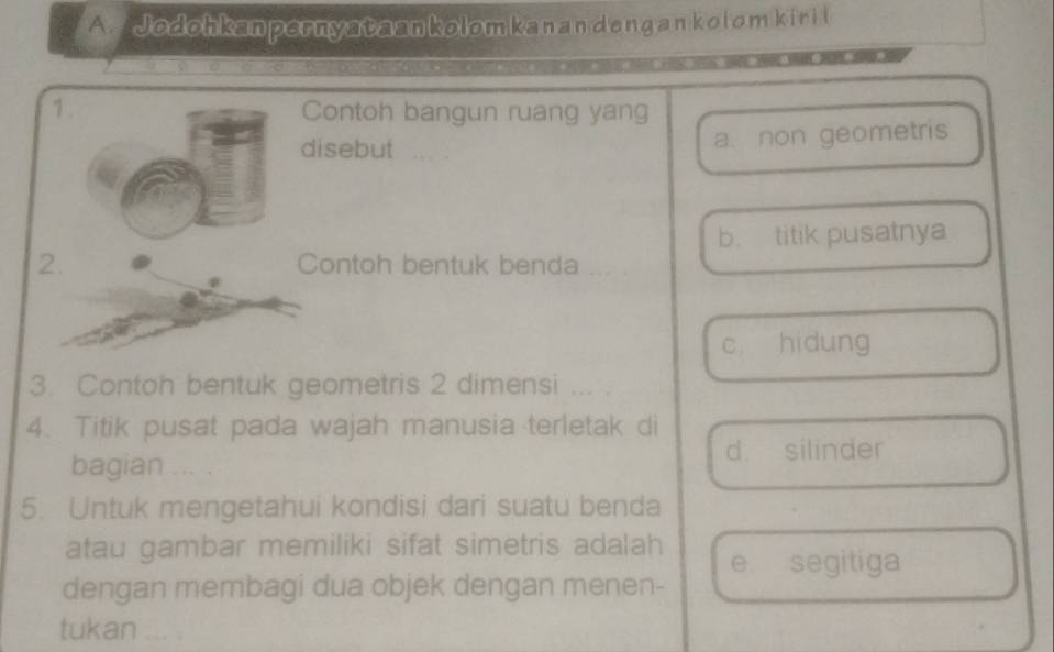 Jodohkanpernyataankolomkanan deng an kolom kiri l
1. Contoh bangun ruang yang
disebut
a. non geometris
b. titik pusatnya
2. Contoh bentuk benda ...
c hidung
3. Contoh bentuk geometris 2 dimensi ... .
4. Titik pusat pada wajah manusia terletak di
d. silinder
bagian … 
5. Untuk mengetahui kondisi dari suatu benda
atau gambar memiliki sifat simetris adalah
e. segitiga
dengan membagi dua objek dengan menen-
tukan ... .