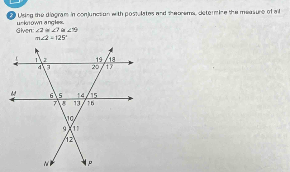 Using the diagram in conjunction with postulates and theorems, determine the measure of all 
unknown angles. 
Given: ∠ 2≌ ∠ 7≌ ∠ 19
m∠ 2=125°