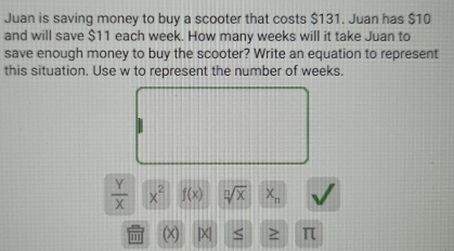 Juan is saving money to buy a scooter that costs $131. Juan has $10
and will save $11 each week. How many weeks will it take Juan to 
save enough money to buy the scooter? Write an equation to represent 
this situation. Use w to represent the number of weeks.
 Y/X  x^2 f(x) sqrt[n](x) x_n
(x) |X| < > π