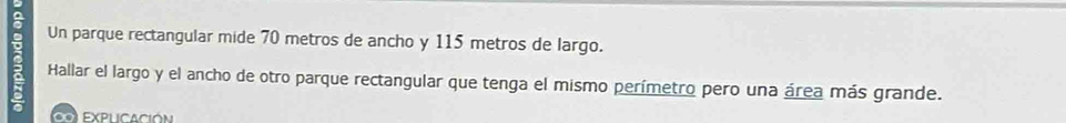 Un parque rectangular mide 70 metros de ancho y 115 metros de largo. 
a Hallar el largo y el ancho de otro parque rectangular que tenga el mismo perímetro pero una área más grande. 
∞ EXPLICACióN