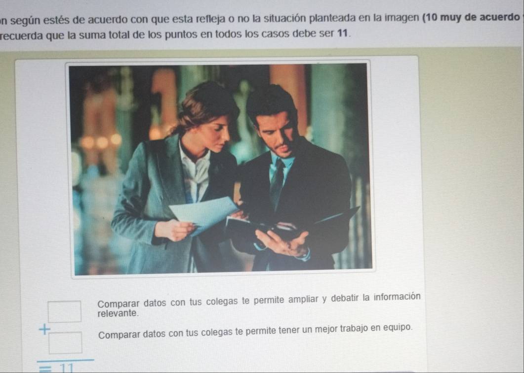 on según estés de acuerdo con que esta refleja o no la situación planteada en la imagen (10 muy de acuerdo 
recuerda que la suma total de los puntos en todos los casos debe ser 11. 
Comparar datos con tus colegas te permite ampliar y debatir la información 
relevante.
beginarrayr □  +□  hline □ endarray Comparar datos con tus colegas te permite tener un mejor trabajo en equipo.