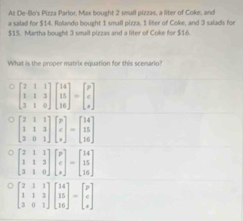 At De-Bo's Pizza Parlor, Max bought 2 small pizzas, a liter of Coke, and
a salad for $14. Rolando bought 1 small pizza, 1 liter of Coke, and 3 salads for
$15. Martha bought 3 small pizzas and a liter of Coke for $16.
What is the proper matrix equation for this scenario?
beginbmatrix 2&1&1 1&1&3 3&0&1endbmatrix beginbmatrix 14 15 16endbmatrix =beginbmatrix p c sendbmatrix