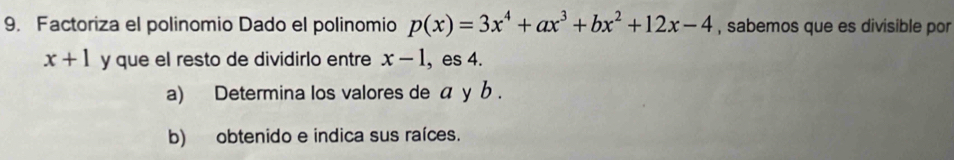 Factoriza el polinomio Dado el polinomio p(x)=3x^4+ax^3+bx^2+12x-4 , sabemos que es divisible por
x+1 y que el resto de dividirlo entre x-1 , es 4.
a) Determina los valores de α у b.
b) obtenido e indica sus raíces.