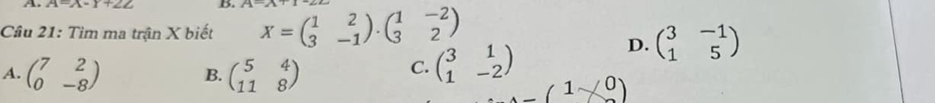 A=x-Y+2Z D.
Câu 21: Tìm ma trận X biết X=beginpmatrix 1&2 3&-1endpmatrix · beginpmatrix 1&-2 3&2endpmatrix
D. beginpmatrix 3&-1 1&5endpmatrix
A. beginpmatrix 7&2 0&-8endpmatrix beginpmatrix 5&4 11&8endpmatrix
B.
C. beginpmatrix 3&1 1&-2endpmatrix
_ (1* 0)